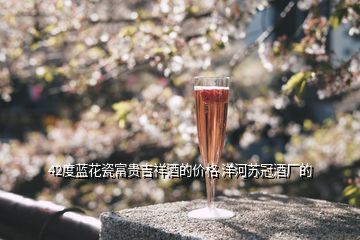 42度藍(lán)花瓷富貴吉祥酒的價格 洋河蘇冠酒廠的